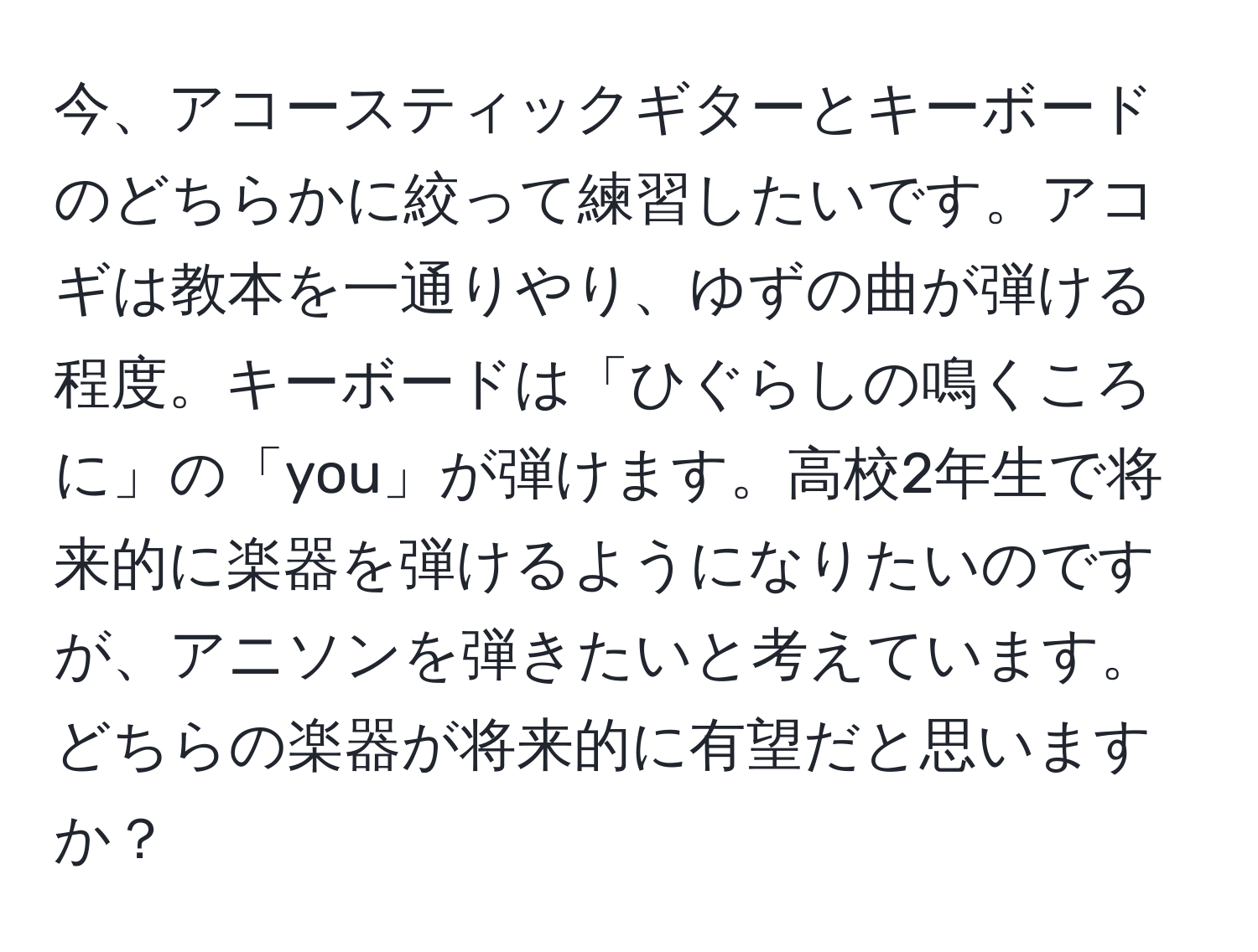 今、アコースティックギターとキーボードのどちらかに絞って練習したいです。アコギは教本を一通りやり、ゆずの曲が弾ける程度。キーボードは「ひぐらしの鳴くころに」の「you」が弾けます。高校2年生で将来的に楽器を弾けるようになりたいのですが、アニソンを弾きたいと考えています。どちらの楽器が将来的に有望だと思いますか？