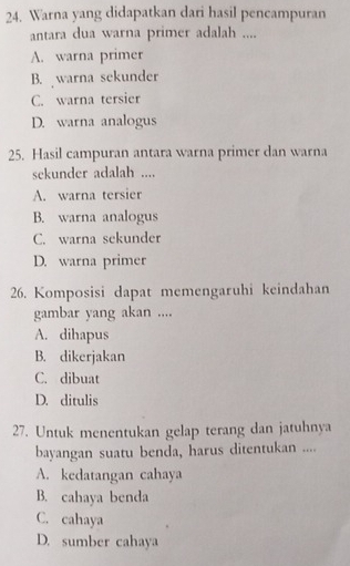 Warna yang didapatkan dari hasil pencampuran
antara dua warna primer adalah ....
A. warna primer
B. warna sekunder
C. warna tersier
D. warna analogus
25. Hasil campuran antara warna primer dan warna
sekunder adalah ....
A. warna tersier
B. warna analogus
C. warna sekunder
D. warna primer
26. Komposisi dapat memengaruhi keindahan
gambar yang akan ....
A. dihapus
B. dikerjakan
C. dibuat
D. ditulis
27. Untuk menentukan gelap terang dan jatuhnya
bayangan suatu benda, harus ditentukan ....
A. kedatangan cahaya
B. cahaya benda
C. cahaya
D. sumber cahaya