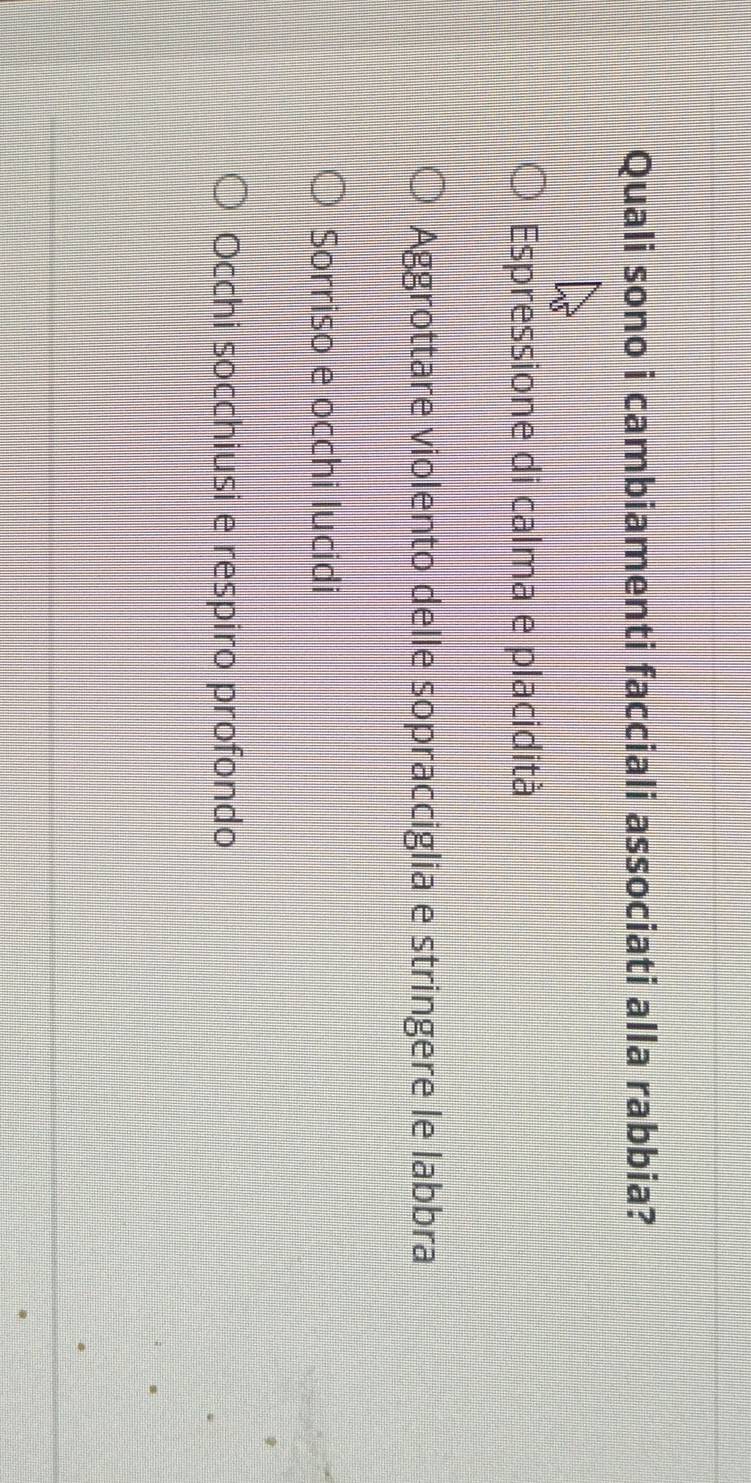 Quali sono i cambiamenti facciali associati alla rabbia?
Espressione di calma e placidità
Aggrottare violento delle sopracciglia e stringere le labbra
Sorriso e occhi lucidi
Occhi socchiusi e respiro profondo