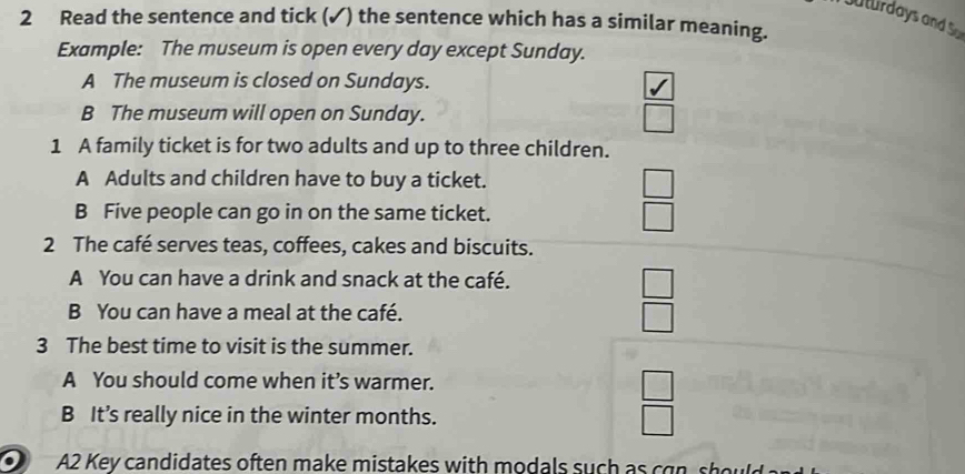 uturdays and So
2 Read the sentence and tick (✓) the sentence which has a similar meaning.
Example: The museum is open every day except Sunday.
A The museum is closed on Sundays.
B The museum will open on Sunday. □ 
1 A family ticket is for two adults and up to three children.
A Adults and children have to buy a ticket.
B Five people can go in on the same ticket.
 □ /□  
2 The café serves teas, coffees, cakes and biscuits.
A You can have a drink and snack at the café.
B You can have a meal at the café.
 □ /□  
3 The best time to visit is the summer.
A You should come when it’s warmer.
B It’s really nice in the winter months.
 □ /□  
A2 Key candidates often make mistakes with modals such as can should s