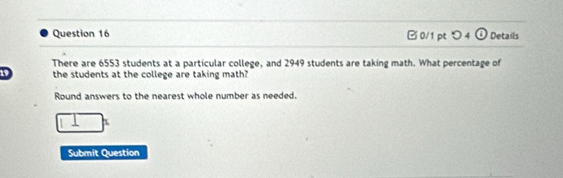 □ 0/1 pt つ 4 (i Details 
There are 6553 students at a particular college, and 2949 students are taking math. What percentage of
19 the students at the college are taking math? 
Round answers to the nearest whole number as needed.
□^x
Submit Question