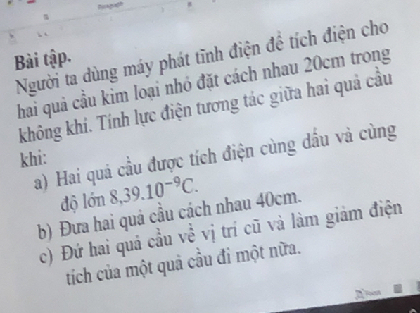 Người ta dùng máy phát tĩnh điện đề tích điện cho 
Bài tập. 
chai quả cầu kim loại nhó đặt cách nhau 20cm trong 
không khí. Tính lực điện tương tác giữa hai quả cầu 
a) Hai quá cầu được tích điện cùng dầu và cùng 
khi: 
độ lớn 8,39.10^(-9)C. 
b) Đưa hai quả cầu cách nhau 40cm. 
c) Đứ hai quả cầu về vị trí cũ và làm giảm điện 
tích của một quả cầu đỉ một nữa.