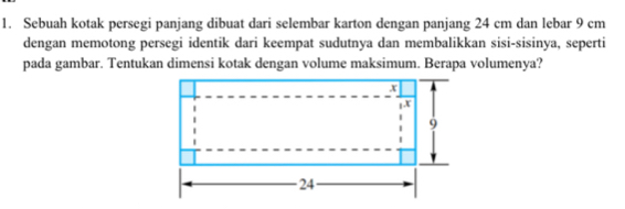 Sebuah kotak persegi panjang dibuat dari selembar karton dengan panjang 24 cm dan lebar 9 cm
dengan memotong persegi identik dari keempat sudutnya dan membalikkan sisi-sisinya, seperti 
pada gambar. Tentukan dimensi kotak dengan volume maksimum. Berapa volumenya?