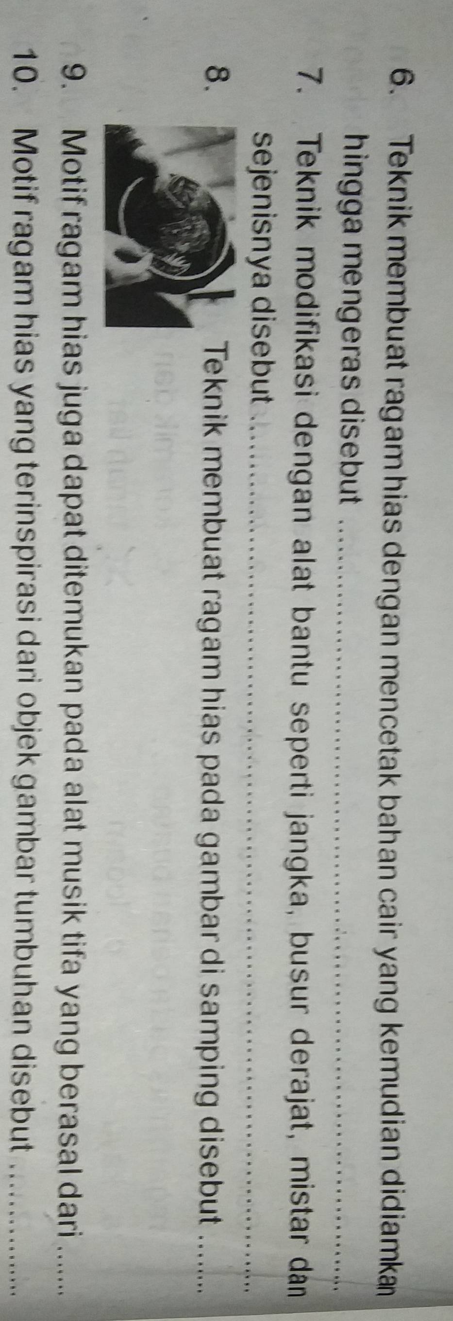 Teknik membuat ragam hias dengan mencetak bahan cair yang kemudian didiamka 
hingga mengeras disebut _ 
7. Teknik modifikasi dengan alat bantu seperti jangka, busur derajat, mistar dân 
sejenisnya disebut_ 
8.Teknik membuat ragam hias pada gambar di samping disebut ...... 
9. Motif ragam hias juga dapat ditemukan pada alat musik tifa yang berasal dari ...... 
10. Motif ragam hias yang terinspirasi dari objek gambar tumbuhan disebut_