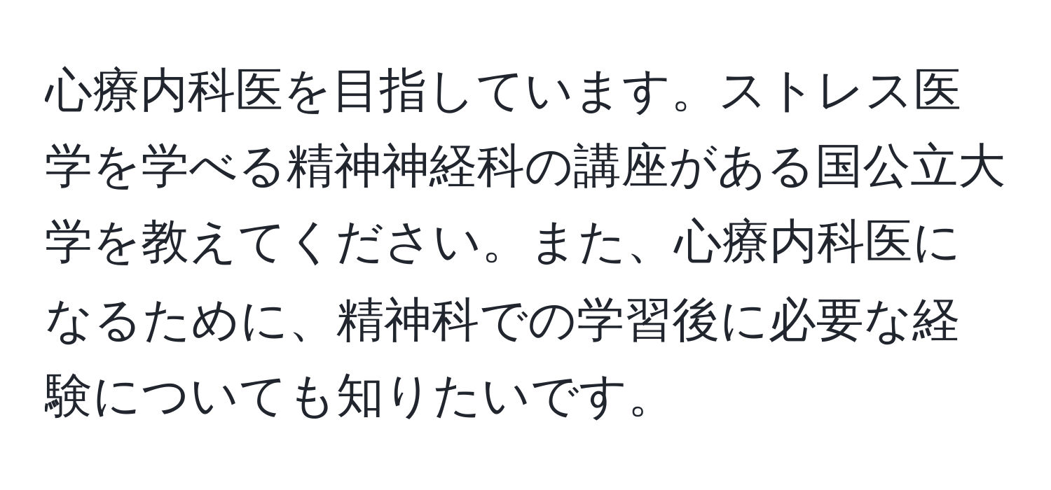 心療内科医を目指しています。ストレス医学を学べる精神神経科の講座がある国公立大学を教えてください。また、心療内科医になるために、精神科での学習後に必要な経験についても知りたいです。