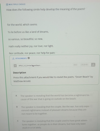 How does the following simile help develop the meaning of the poem?
for the world, which seems
To lie before us like a land of dreams,
so various, so beautiful, so new,
Hath really neither joy, nor love, nor light,
Nor certitude, nor peace, nor help for pain;
ATTACHMENTS
APELC_U2_Sim lesS h a pe Meani_. dock 24.29 KB +
Description
Press this attachment if you would like to revisit the poem, ''Dover Beach'' by
Matthew Arnold.
A The speaker is revealing that the world has become a nightmare be
cause of the war that is going on outside on the beach.
€ The speaker is revealing that the couple, like the war, has only expe-
rienced nightmares instead of pleasant dreams because they are
not meant to be together.
C The speaker is revealing that the couple used to have great adven-
tures together, as people do in their dreams, but have only been
stuck in a rut lately.