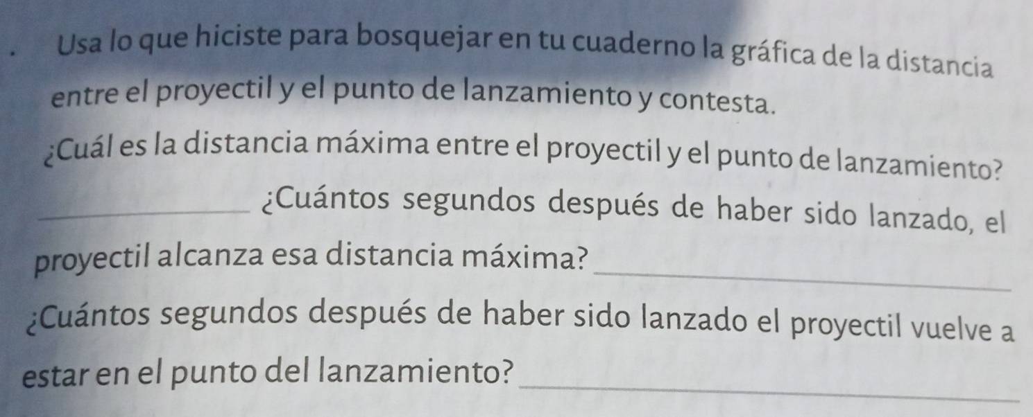 Usa lo que hiciste para bosquejar en tu cuaderno la gráfica de la distancia 
entre el proyectil y el punto de lanzamiento y contesta. 
¿Cuál es la distancia máxima entre el proyectil y el punto de lanzamiento? 
_¿Cuántos segundos después de haber sido lanzado, el 
_ 
proyectil alcanza esa distancia máxima? 
¿Cuántos segundos después de haber sido lanzado el proyectil vuelve a 
estar en el punto del lanzamiento?_