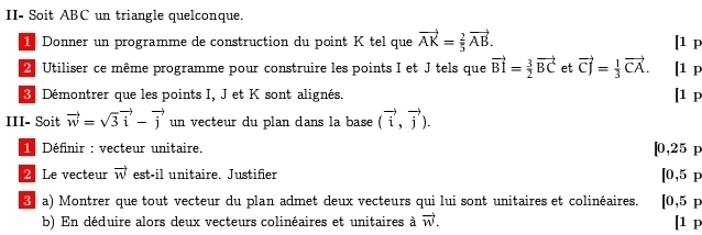 II- Soit ABC un triangle quelconque. 
1 Donner un programme de construction du point K tel que vector AK= 2/5 vector AB. [1 p 
2 Utiliser ce même programme pour construire les points I et J tels que vector BI= 3/2 vector BC et vector CJ= 1/3 vector CA. [1 p 
3 Démontrer que les points I, J et K sont alignés. 
[1 p 
III- Soit vector w=sqrt(3)vector i-vector j un vecteur du plan dans la base (vector i,vector j). 
1 Définir : vecteur unitaire. [0,25 p
2 Le vecteur vector w est-il unitaire. Justifier [0,5p
8 a) Montrer que tout vecteur du plan admet deux vecteurs qui lui sont unitaires et colinéaires. [0,5p
b) En déduire alors deux vecteurs colinéaires et unitaires à vector w. l^1p