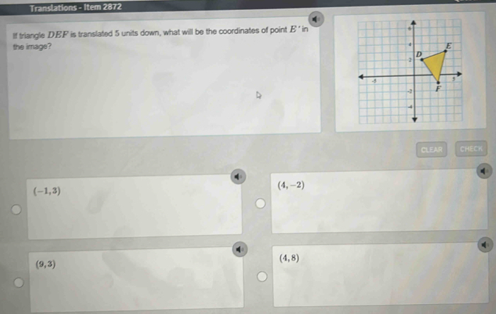 Translations - Item 2872
If triangle DEF is translated 5 units down, what will be the coordinates of point E' in
the image? 
CLEAR CHECK
(-1,3)
(4,-2)
(9,3)
(4,8)