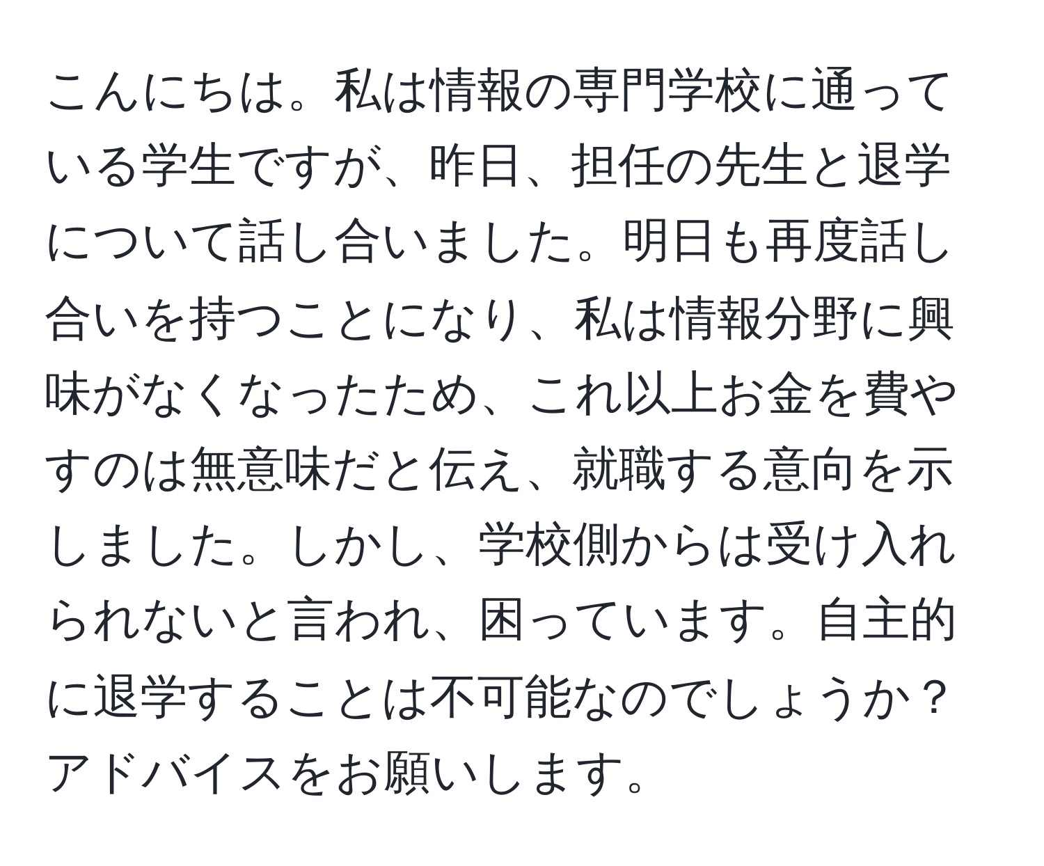 こんにちは。私は情報の専門学校に通っている学生ですが、昨日、担任の先生と退学について話し合いました。明日も再度話し合いを持つことになり、私は情報分野に興味がなくなったため、これ以上お金を費やすのは無意味だと伝え、就職する意向を示しました。しかし、学校側からは受け入れられないと言われ、困っています。自主的に退学することは不可能なのでしょうか？アドバイスをお願いします。