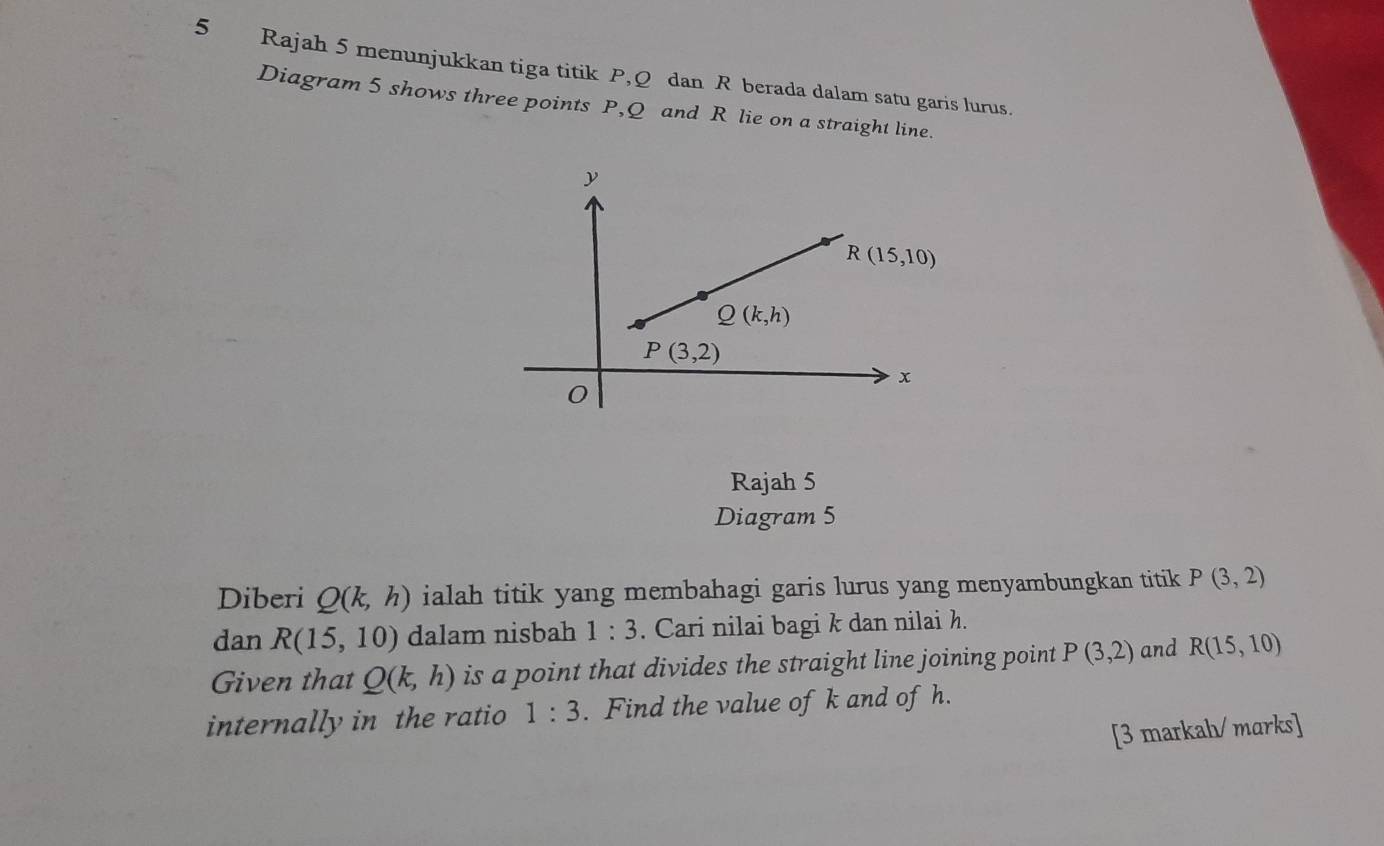 Rajah 5 menunjukkan tiga titik P,Q dan R berada dalam satu garis lurus.
Diagram 5 shows three points P,Q and R lie on a straight line.
Rajah 5
Diagram 5
Diberi Q(k,h) ialah titik yang membahagi garis lurus yang menyambungkan titik P(3,2)
dan R(15,10) dalam nisbah 1:3. Cari nilai bagi k dan nilai h.
Given that Q(k,h) is a point that divides the straight line joining point P(3,2) and R(15,10)
internally in the ratio 1:3. Find the value of k and of h.
[3 markah/ marks]