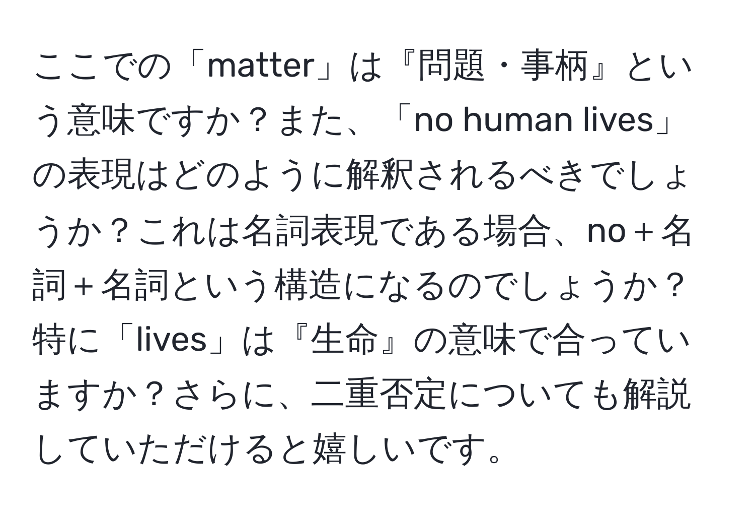 ここでの「matter」は『問題・事柄』という意味ですか？また、「no human lives」の表現はどのように解釈されるべきでしょうか？これは名詞表現である場合、no＋名詞＋名詞という構造になるのでしょうか？特に「lives」は『生命』の意味で合っていますか？さらに、二重否定についても解説していただけると嬉しいです。