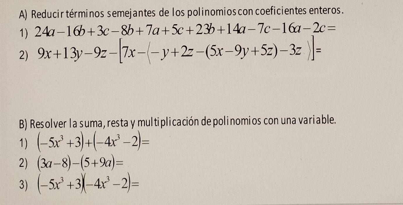 Reducir términos semejantes de los polinomios con coeficientes enteros. 
1) 24a-16b+3c-8b+7a+5c+23b+14a-7c-16a-2c=
2) 9x+13y-9z-[7x-(-y+2z-(5x-9y+5z)-3z)]=
B) Resolver la suma, resta y multiplicación depolinomios con una variable. 
1) (-5x^3+3)+(-4x^3-2)=
2) (3a-8)-(5+9a)=
3) (-5x^3+3)(-4x^3-2)=