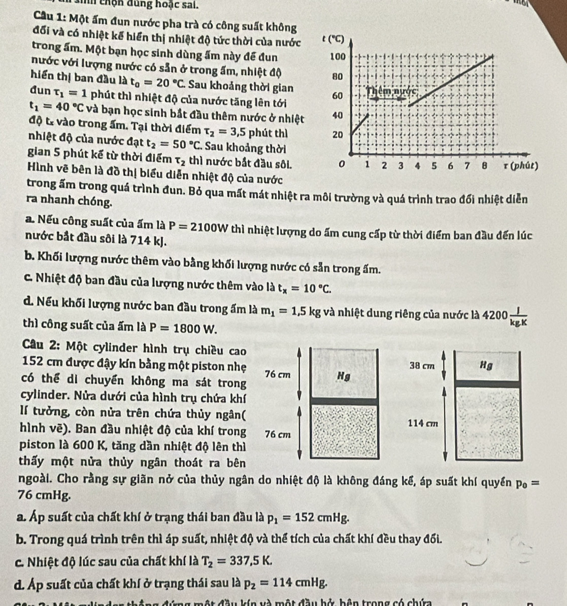nh chộn dung hoặc sai.
Cầu 1: Một ấm đun nước pha trà có công suất không
đổi và có nhiệt kế hiển thị nhiệt độ tức thời của nước
trong ấm. Một bạn học sinh dùng ấm này đề đun 
nước với lượng nước có sẵn ở trong ấm, nhiệt độ
hiến thị ban đầu là t_0=20°C. Sau khoảng thời gian 
đun tau _1=1 phút thì nhiệt độ của nước tăng lên tới
t_1=40°C và bạn học sinh bắt đầu thêm nước ở nhiệt
độ từ vào trong ấm. Tại thời điểm tau _2=3,5 phút thì
nhiệt độ của nước đạt t_2=50°C C. Sau khoảng thời
gian 5 phút kế từ thời điểm tau _2 thì nước bắt đầu sôi. 
Hình vẽ bên là đồ thị biểu diễn nhiệt độ của nước
trong ấm trong quá trình đun. Bỏ qua mất mát nhiệt ra môi trường và quá trình trao đối nhiệt diễn
ra nhanh chóng.
a. Nếu công suất của ấm là P=2100W thì nhiệt lượng do ấm cung cấp từ thời điểm ban đầu đến lúc
nước bắt đầu sôi là 714 kJ.
b. Khối lượng nước thêm vào bằng khối lượng nước có sẵn trong ấm.
C. Nhiệt độ ban đầu của lượng nước thêm vào là t_x=10°C.
d. Nếu khối lượng nước ban đầu trong ấm là m_1=1,5kg và nhiệt dung riêng của nước là 4200 J/kgK 
thì công suất của ấm là P=1800W.
Câu 2: Một cylinder hình trụ chiều cao
38 cm Hg
152 cm được đậy kín bằng một piston nhẹ 
có thể di chuyển không ma sát trong
cylinder. Nửa dưới của hình trụ chứa khí
lí tưởng, còn nửa trên chứa thủy ngân(
114 cm
hình vẽ). Ban đầu nhiệt độ của khí trong 
piston là 600 K, tăng dần nhiệt độ lên thì
thấy một nửa thủy ngân thoát ra bên
ngoài. Cho rằng sự giãn nở của thủy ngân do nhiệt độ là không đáng kể, áp suất khí quyền p_0=
76 cmHg.
a. Áp suất của chất khí ở trạng thái ban đầu là p_1=152cmHg.
b. Trong quá trình trên thì áp suất, nhiệt độ và thể tích của chất khí đều thay đối.
c. Nhiệt độ lúc sau của chất khí là T_2=337,5K.
d. Áp suất của chất khí ở trạng thái sau là p_2=114cmHg.
kín và m ô AA w  hở bên trong có chứa