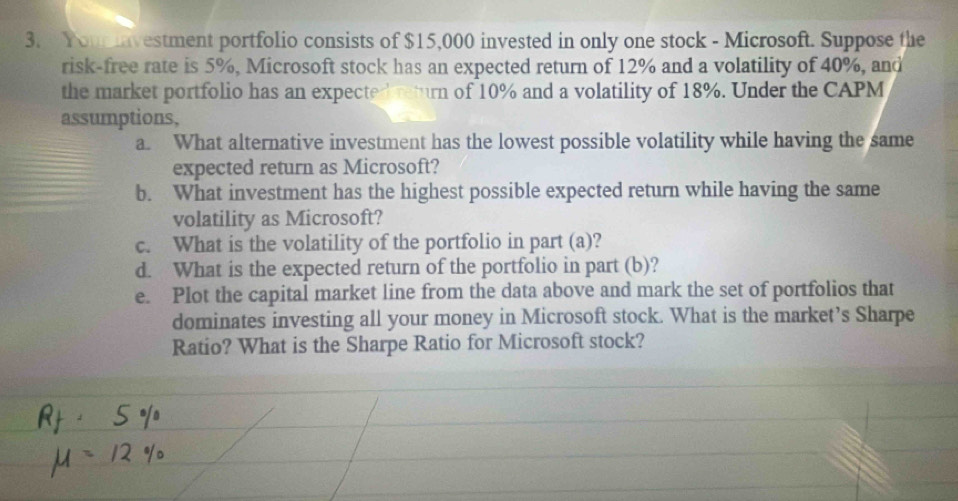 Youmavestment portfolio consists of $15,000 invested in only one stock - Microsoft. Suppose the 
risk-free rate is 5%, Microsoft stock has an expected return of 12% and a volatility of 40%, and 
the market portfolio has an expectedreturn of 10% and a volatility of 18%. Under the CAPM 
assumptions, 
a. What alternative investment has the lowest possible volatility while having the same 
expected return as Microsoft? 
b. What investment has the highest possible expected return while having the same 
volatility as Microsoft? 
c. What is the volatility of the portfolio in part (a)? 
d. What is the expected return of the portfolio in part (b)? 
e. Plot the capital market line from the data above and mark the set of portfolios that 
dominates investing all your money in Microsoft stock. What is the market’s Sharpe 
Ratio? What is the Sharpe Ratio for Microsoft stock?