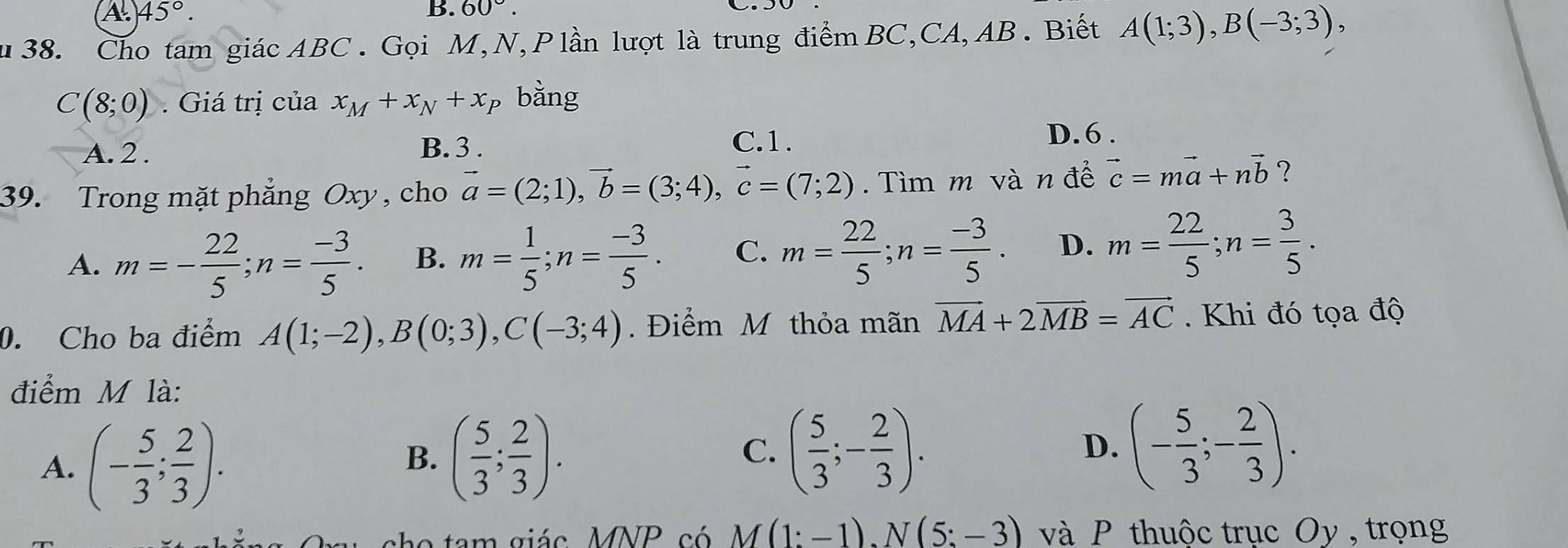 A. 45°. B. 60°. 
u 38. Cho tam giác ABC. Gọi M, N, P lần lượt là trung điểm BC,CA, AB. Biết A(1;3), B(-3;3),
C(8;0). Giá trị của x_M+x_N+x p bằng
A. 2. B. 3.
C. 1.
D. 6.
39. Trong mặt phẳng Oxy, cho vector a=(2;1), vector b=(3;4), vector c=(7;2). Tìm m và n để vector c=mvector a+nvector b ?
A. m=- 22/5 ; n= (-3)/5 . B. m= 1/5 ; n= (-3)/5 . C. m= 22/5 ; n= (-3)/5 . D. m= 22/5 ; n= 3/5 . 
0. Cho ba điểm A(1;-2), B(0;3), C(-3;4). Điểm M thỏa mãn vector MA+2vector MB=vector AC. Khi đó tọa độ
điểm M là:
A. (- 5/3 ; 2/3 ).
B. ( 5/3 ; 2/3 ). ( 5/3 ;- 2/3 ). 
C.
D. (- 5/3 ;- 2/3 ). 
cho tam giác MNP có M(1:-1). N(5:-3) và P thuộc trục Oy , trọng