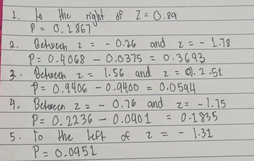 to the right of Z=0.89
P=0.1867
a. Belveen z=-0.26 and z=-1.78
P=0.4068-0.0375=0.3693
3. Between z=1.56 and z=01.2.5t
P=0.9406-0.9400=0.0594
4. Between z=-0.76 and z=-1.75
P=0.2236-0.0401=0.1835
5. To the left of z=-1.31
P=0.0951