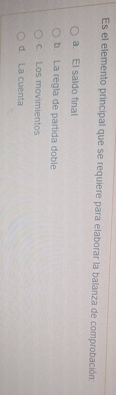 Es el elemento principal que se requiere para elaborar la balanza de comprobación:
a. El saldo final
b. La regla de partida doble
c Los movimientos
d. La cuenta