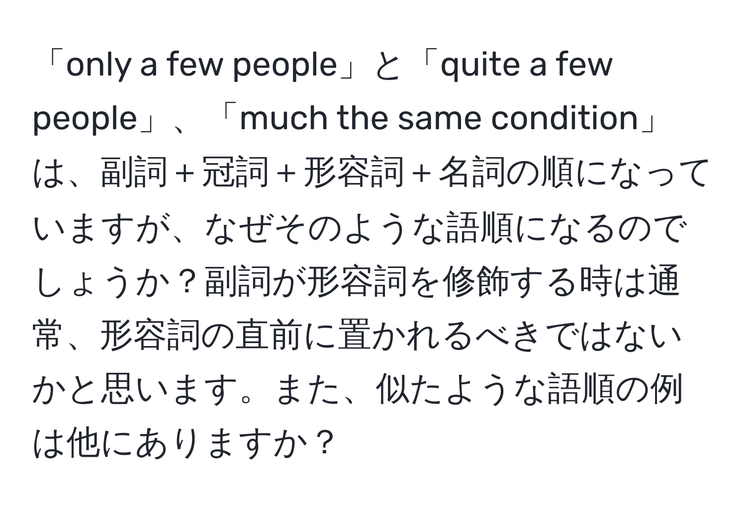 「only a few people」と「quite a few people」、「much the same condition」は、副詞＋冠詞＋形容詞＋名詞の順になっていますが、なぜそのような語順になるのでしょうか？副詞が形容詞を修飾する時は通常、形容詞の直前に置かれるべきではないかと思います。また、似たような語順の例は他にありますか？