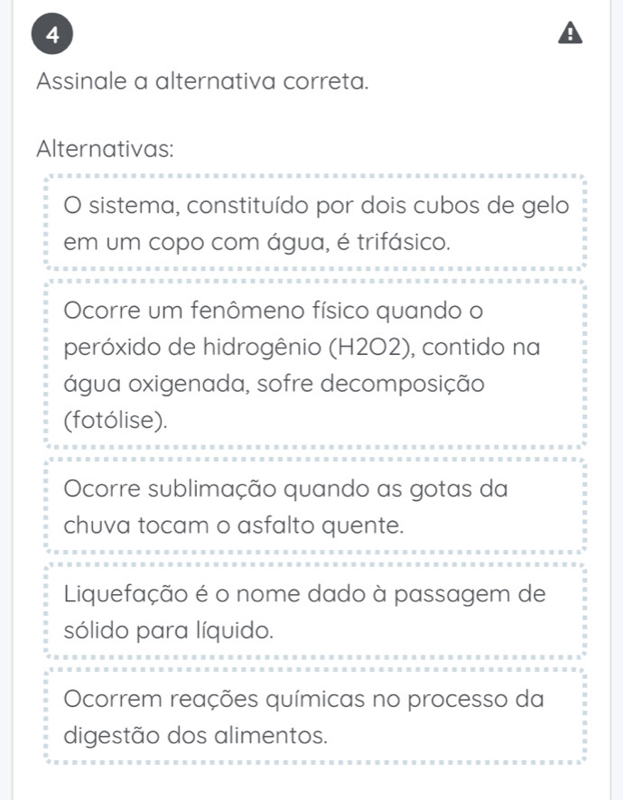 Assinale a alternativa correta.
Alternativas:
O sistema, constituído por dois cubos de gelo
em um copo com água, é trifásico.
Ocorre um fenômeno físico quando o
peróxido de hidrogênio (H2O2), contido na
água oxigenada, sofre decomposição
(fotólise).
Ocorre sublimação quando as gotas da
chuva tocam o asfalto quente.
Liquefação é o nome dado à passagem de
sólido para líquido.
Ocorrem reações químicas no processo da
digestão dos alimentos.