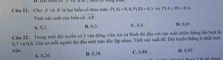 Hài biên có A Và B là 2 biện có xùng khắc
Câu 21. Cho A và B là hai biến cố thỏa mãn P(A)=0,4; P(B)=0,5 và P(A∪ B)=0,6. 
Tính xác suất của biến cố overline AB.
A. 0, 2. B. 0, 3. C. 0,4. D. 0,65
Câu 22. Trong một đội tuyển có 2 vận động viên An và Bình thi đấu với xác suất chiến thắng lần lượt là
0,7 và 0, 6. Giả sử mỗi người thi đấu một trận độc lập nhau. Tính xác suất để: Đội tuyền thắng ít nhất một
trận. D. 0,42
A. 0, 26. B. 0,38. C. 0, 88.
ng 3 bị đỏ được