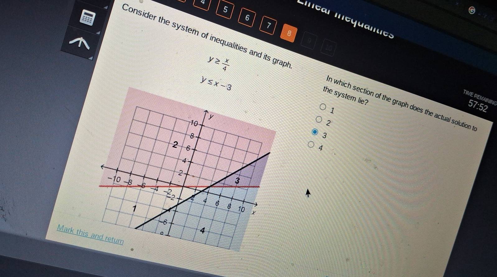 4
5
6
Liear Inequantes
7
8
y≥  x/4 
Consider the system of inequalities and its graph n which section of the graph does the actual solution t
y≤ x-3
the system lie?
TIME REMAININ( 57:52
1
2
3
4
Mark this