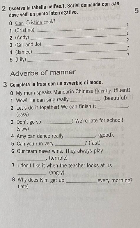 Osserva la tabella nell’es.1. Scrivi domande con can 
dove vedi un punto interrogativo. 
5 
_ 
0 Can Cristina cook? 
? 
1 (Cristina) 
? 
_
2 (Andy) 
_ 
? 
3 (Gill and Jo) 
_? 
4 (Janice) 
? 
5 (Lily) 
_ 
Adverbs of manner 
3 Completa le frasi con un avverbio di modo. 
0 My mum speaks Mandarin Chinese fluently. (fluent) 
1 Wow! He can sing really _. (beautiful) 
2 Let's do it together! We can finish it_ 
. 
(easy) 
3 Don't go so _! We're late for school! 
(slow) 
4 Amy can dance really _. (good). 
5 Can you run very _? (fast) 
6 Our team never wins. They always play 
_. (terrible) 
7 I don't like it when the teacher looks at us 
_. (angry) 
8 Why does Kim get up _every morning? 
(late)