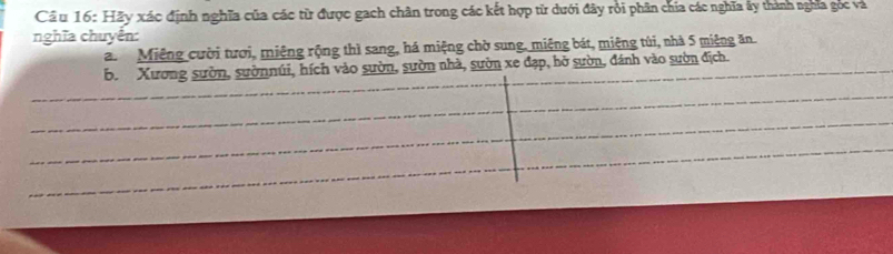 Cầ u 16: Hãy xác định nghĩa của các từ được gach chân trong các kết hợp từ dưới đây rỏi phân chia các nghĩa ấy thành nghĩa góc và
nghĩa chuyển:
a. Miệng cười tươi, miệng rộng thì sang, há miệng chờ sung, miệng bát, miệng túi, nhà 5 miệng ăn
b. Xương sườn, sườnnúi, hích vào sườn, sườn nhà, sườn xe đạp, hở sườn, đánh vào sườn địch.
_
_
_
_