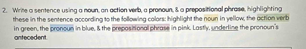 Write a sentence using a noun, an action verb, a pronoun, & a prepositional phrase, highlighting 
these in the sentence according to the following colors: highlight the noun in yellow, the action verb 
in green, the pronoun in blue, & the prepositional phrase in pink. Lastly, underline the pronoun’s 
antecedent.