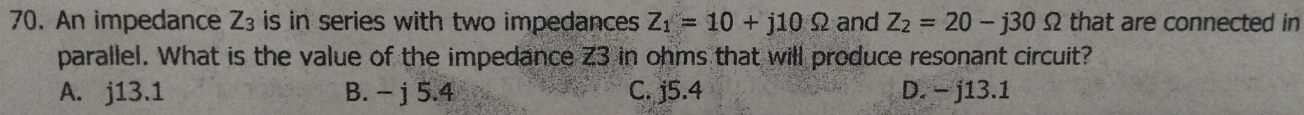 An impedance Z_3 is in series with two impedances . Z_1=10+j10Omega and Z_2=20-j30Omega that are connected in
parallel. What is the value of the impedance Z3 in ohms that will produce resonant circuit?
A. j13.1 B. - j 5.4 C. j5.4 D. - j13.1