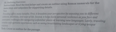 Outlining Exercises 
Instructions: Read the text below and create an outline using Roman numerals for the 
main ideas and subpoints for supporting details. 
Text. 
Traveling offers many benefits. First, it broadens your perspective by exposing you to different 
cultures, traditions, and ways of life. Second, it helps build personal resilience as you face and 
overcome challenges like navigating unfamiliar places or learning new languages. Lastly, traveling 
creates unforgettable experiences, such as seeing breathtaking landscapes or trying unique 
cuisines. 
Task: Create an outline for the passage.