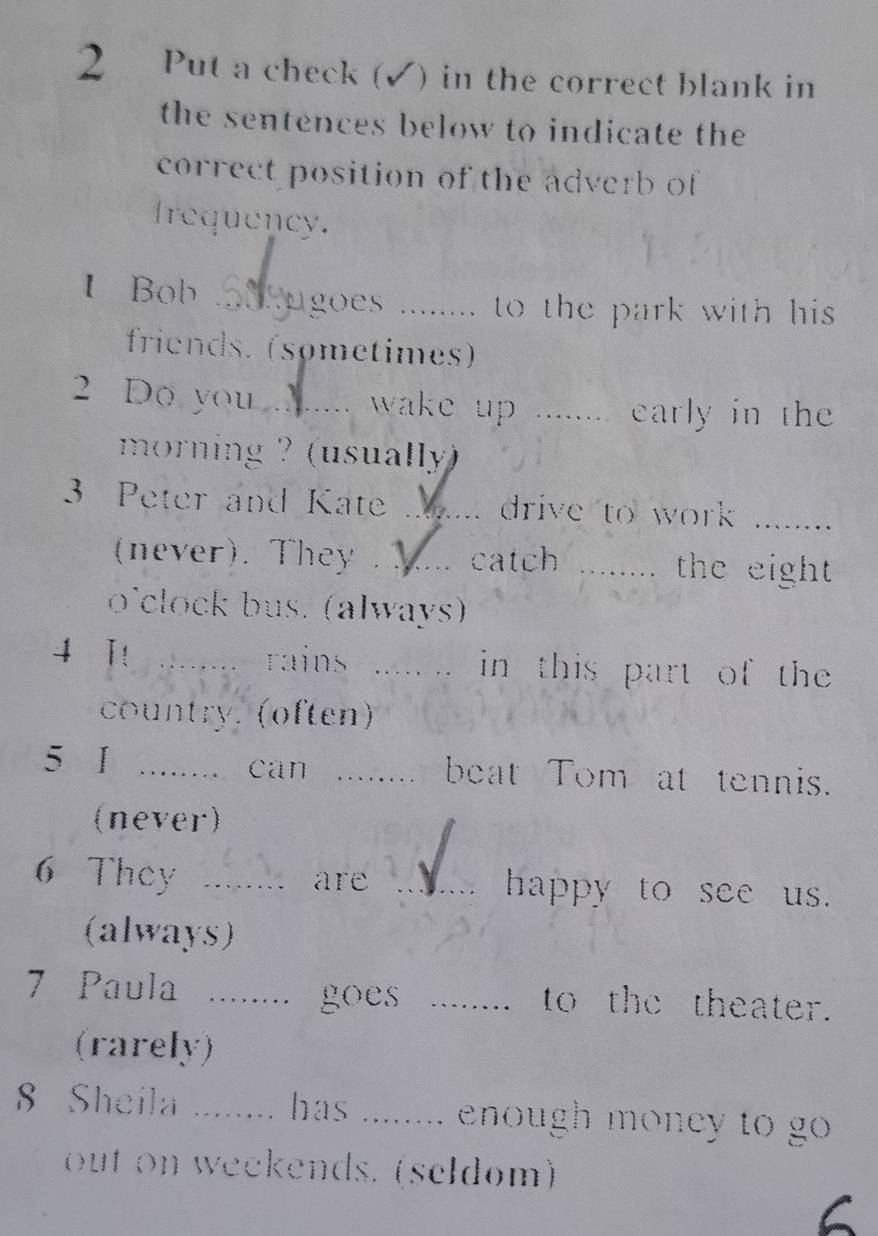 Put a check (✓) in the correct blank in 
the sentences below to indicate the 
correct position of the adverb of 
Irequency. 
IBob_ ugoes ........ to the park with his . 
friends. (sømetimes) 
2 Do you _ wake up ........ early in th 
morning ? (usually) 
3 Peter and Kate ...... drive to work ......... 
(never). They . _catch ........ the eight. 
o'clock bus. (always) 
4 I! rains ..... .. in this part of the 
country. (often) 
5 I _ can ….. beat Tom at tennis. 
(never) 

6 They ........ are _happy to see us. 
(always) 
7 Paula ........ goes _to the theater. 
(rarely) 
8 Sheila ........ has ........ enough money to go 
out on weekends. (seldom) 
6