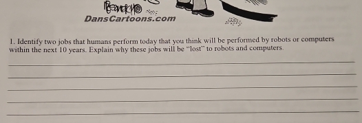 Dans Cartoons.com 
1. Identify two jobs that humans perform today that you think will be performed by robots or computers 
within the next 10 years. Explain why these jobs will be “lost” to robots and computers 
_ 
_ 
_ 
_ 
_