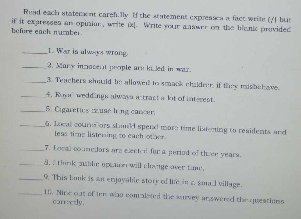 Read each statement carefully. If the statement expresses a fact write (/) but 
if it expresses an opinion, write (x). Write your answer on the blank provided 
before each number. 
_1. War is always wrong. 
_2. Many innocent people are killed in war. 
_3. Teachers should be allowed to smack children if they misbehave. 
_4. Royal weddings always attract a lot of interest. 
_5. Cigarettes cause lung cancer. 
_6. Local councilors should spend more time listening to residents and 
less time listening to each other. 
_7. Local councilors are elected for a period of three years. 
_8. I think public opinion will change over time. 
_9. This book is an enjoyable story of life in a small village. 
_10. Nine out of ten who completed the survey answered the questions 
correctly.