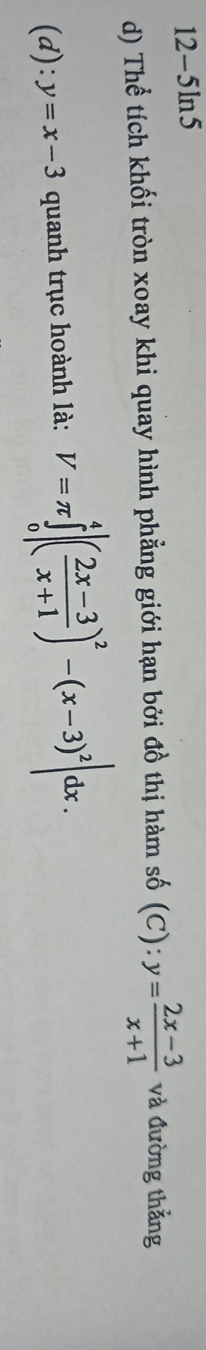 12-5ln5
d) Thể tích khối tròn xoay khi quay hình phẳng giới hạn bởi đồ thị hàm số (C):y= (2x-3)/x+1  và đường thẳng
(d): y=x-3 quanh trục hoành là: V=π ∈tlimits _0^(4|(frac 2x-3)x+1)^2-(x-3)^2|dx.