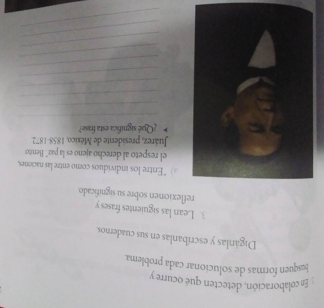 En colaboración, detecten qué ocurre y 
busquen formas de solucionar cada problema. 
Digánlas y escríbanlas en sus cuadernos. 
3. Lean las siguientes frases y 
reflexionen sobre su significado. 
a) “Entre los individuos como entre las naciones, 
el respeto al derecho ajeno es la paz'. Benito 
Juárez, presidente de México, 1858-1872. 
¿Qué significa esta frase? 
_ 
_ 
_ 
_ 
_ 
_ 
_ 
_ 
_ 
_