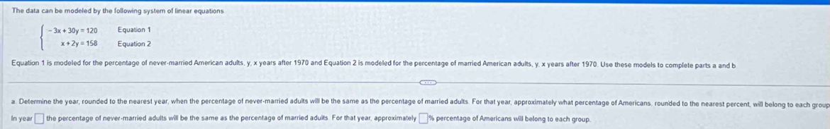 The data can be modeled by the following system of linear equations 
Equation 1
beginarrayl -3x+30y=120 x+2y=158endarray. Equation 2 
Equation 1 is modeled for the percentage of never-married American adults, y, x years after 1970 and Equation 2 is modeled for the percentage of married American adults, y, x years after 1970. Use these models to complete parts a and b 
a. Determine the year, rounded to the nearest year, when the percentage of never-married adults will be the same as the percentage of married adults. For that year, approximately what percentage of Americans, rounded to the nearest percent, will belong to each group 
In year □ the percentage of never-married adults will be the same as the percentage of married adults. For that year, approximately % percentage of Americans will belong to each group.