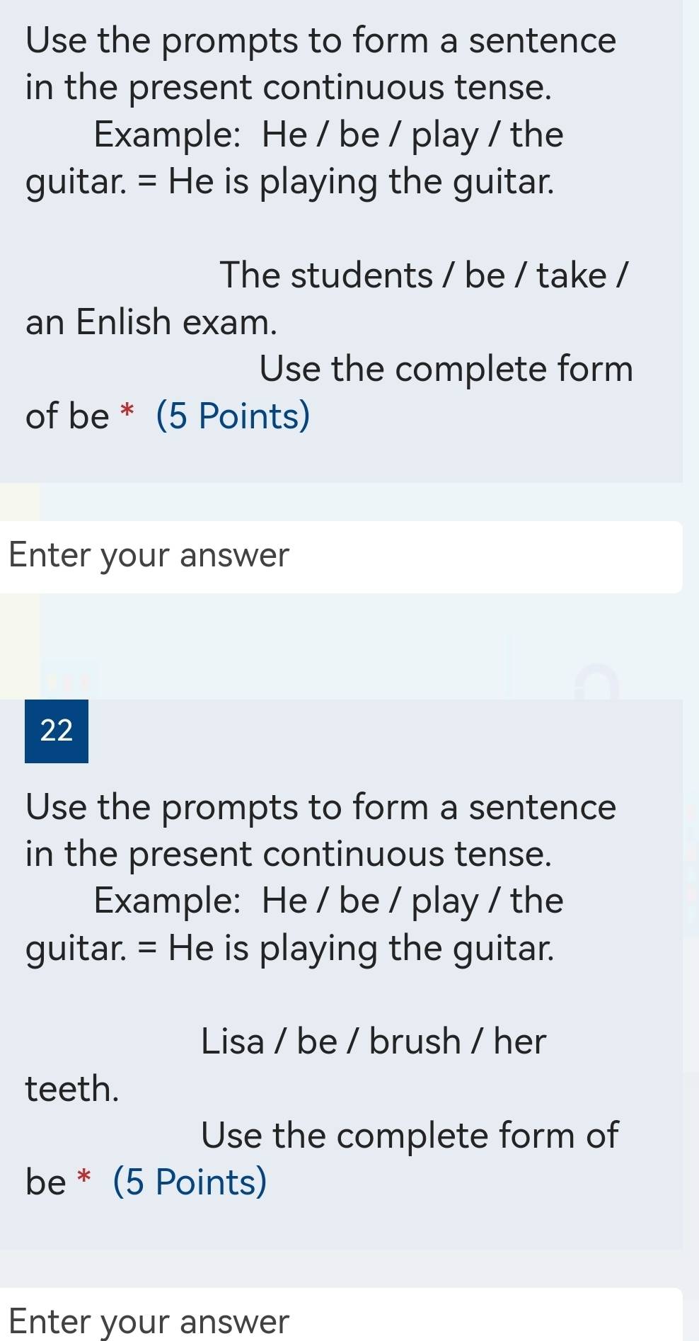 Use the prompts to form a sentence 
in the present continuous tense. 
Example: He / be / play / the 
guitar. = He is playing the guitar. 
The students / be / take / 
an Enlish exam. 
Use the complete form 
of be * (5 Points) 
Enter your answer 
22 
Use the prompts to form a sentence 
in the present continuous tense. 
Example: He / be / play / the 
guitar. = He is playing the guitar. 
Lisa / be / brush / her 
teeth. 
Use the complete form of 
be * (5 Points) 
Enter your answer