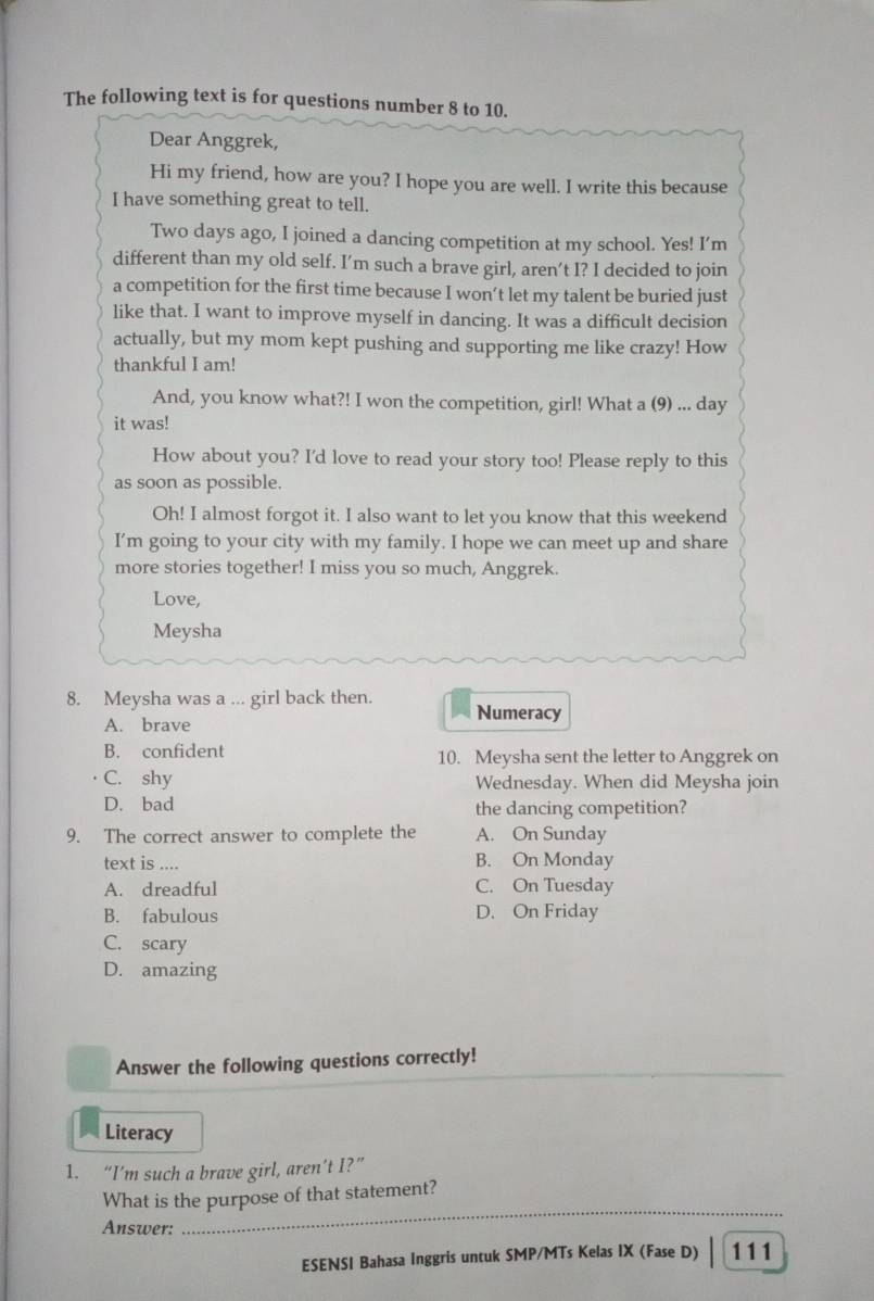 The following text is for questions number 8 to 10.
Dear Anggrek,
Hi my friend, how are you? I hope you are well. I write this because
I have something great to tell.
Two days ago, I joined a dancing competition at my school. Yes! I’m
different than my old self. I’m such a brave girl, aren’t I? I decided to join
a competition for the first time because I won’t let my talent be buried just
like that. I want to improve myself in dancing. It was a difficult decision
actually, but my mom kept pushing and supporting me like crazy! How
thankful I am!
And, you know what?! I won the competition, girl! What a (9) ... day
it was!
How about you? I'd love to read your story too! Please reply to this
as soon as possible.
Oh! I almost forgot it. I also want to let you know that this weekend
I’m going to your city with my family. I hope we can meet up and share
more stories together! I miss you so much, Anggrek.
Love,
Meysha
8. Meysha was a ... girl back then. Numeracy
A. brave
B. confident 10. Meysha sent the letter to Anggrek on
C. shy Wednesday. When did Meysha join
D. bad the dancing competition?
9. The correct answer to complete the A. On Sunday
text is .... B. On Monday
A. dreadful C. On Tuesday
B. fabulous D. On Friday
C. scary
D. amazing
Answer the following questions correctly!
Literacy
1. “I’m such a brave girl, aren’t I?”
What is the purpose of that statement?
Answer:
_
ESENSI Bahasa Inggris untuk SMP/MTs Kelas IX (Fase D) 111