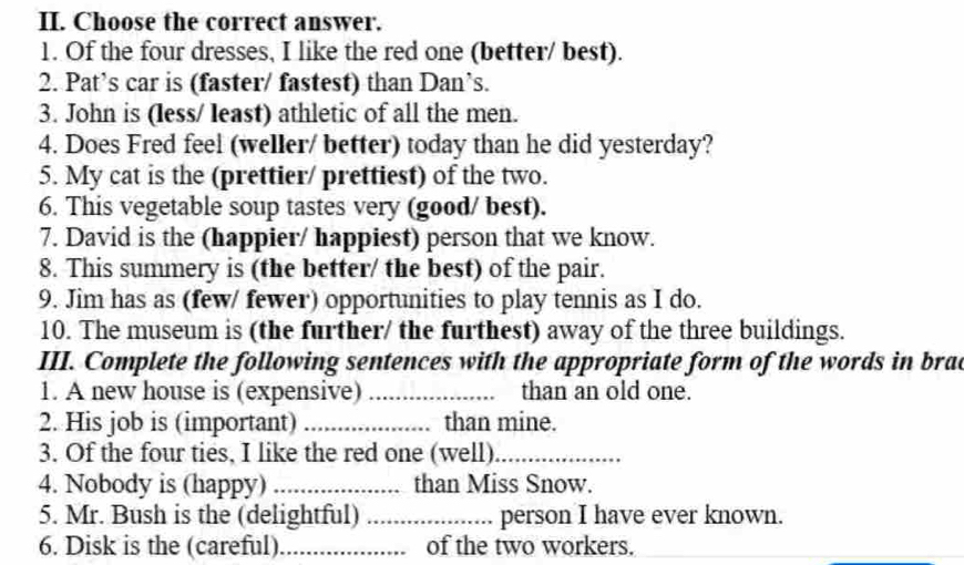 Choose the correct answer. 
1. Of the four dresses, I like the red one (better/ best). 
2. Pat’s car is (faster/ fastest) than Dan’s. 
3. John is (less/ least) athletic of all the men. 
4. Does Fred feel (weller/ better) today than he did yesterday? 
5. My cat is the (prettier/ prettiest) of the two. 
6. This vegetable soup tastes very (good/ best). 
7. David is the (happier/ happiest) person that we know. 
8. This summery is (the better/ the best) of the pair. 
9. Jim has as (few/ fewer) opportunities to play tennis as I do. 
10. The museum is (the further/ the furthest) away of the three buildings. 
III. Complete the following sentences with the appropriate form of the words in brac 
1. A new house is (expensive) _than an old one. 
2. His job is (important) _than mine. 
3. Of the four ties, I like the red one (well)_ 
4. Nobody is (happy) _than Miss Snow. 
5. Mr. Bush is the (delightful) _person I have ever known. 
6. Disk is the (careful) _of the two workers.