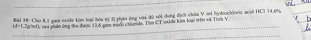 Cho 8,1 gam oxide kim loại hóa trị II phản ứng vừa đủ với dung dịch chứa V ml hydrochloric acid HCl 14,6%
(d=1,2g/ml) 0, sau phản ứng thu được 13,6 gam muối chloride. Tìm CT oxide kim loại trên và Tính V.