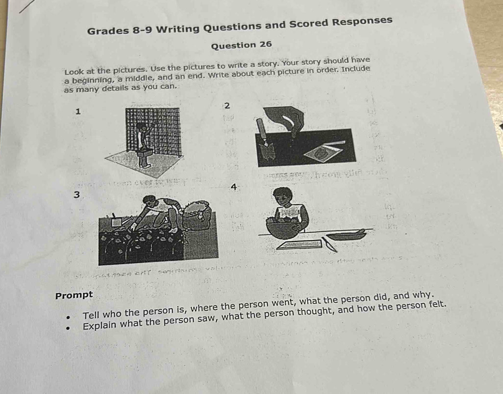 Grades 8-9 Writing Questions and Scored Responses 
Question 26 
Look at the pictures. Use the pictures to write a story. Your story should have 
a beginning, a middle, and an end. Write about each picture in order. Include 
as many details as you can. 
2 
1 
4 
3 
Prompt 
Tell who the person is, where the person went, what the person did, and why. 
Explain what the person saw, what the person thought, and how the person felt.