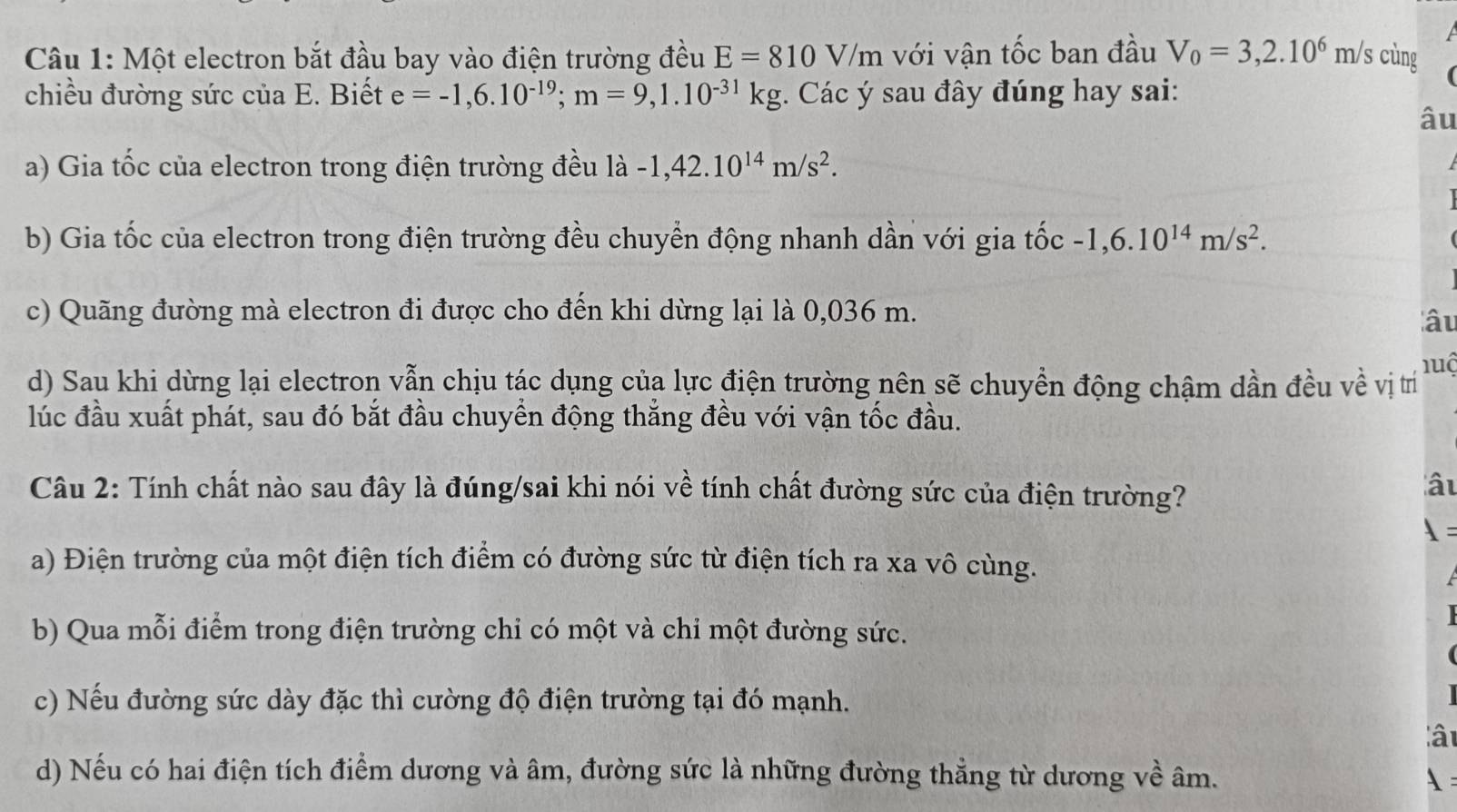 Một electron bắt đầu bay vào điện trường đều E=810V/m với vận tốc ban đầu V_0=3,2.10^6m/s cùng
chiều đường sức của E. Biết e=-1,6.10^(-19); m=9,1.10^(-31)kg;. Các ý sau đây đúng hay sai:
âu
a) Gia tốc của electron trong điện trường đều là -1,42.10^(14)m/s^2.
b) Gia tốc của electron trong điện trường đều chuyển động nhanh dần với gia that oc-1, 6.10^(14)m/s^2.
c) Quãng đường mà electron đi được cho đến khi dừng lại là 0,036 m.
âu
d) Sau khi dừng lại electron vẫn chịu tác dụng của lực điện trường nên sẽ chuyền động chậm dần đều về vị trí luộ
lúc đầu xuất phát, sau đó bắt đầu chuyền động thắng đều với vận tốc đầu.
Câu 2: Tính chất nào sau đây là đúng/sai khi nói về tính chất đường sức của điện trường?
âu
 =
a) Điện trường của một điện tích điểm có đường sức từ điện tích ra xa vô cùng.
b) Qua mỗi điểm trong điện trường chỉ có một và chi một đường sức.
c) Nếu đường sức dày đặc thì cường độ điện trường tại đó mạnh.
lâu
d) Nếu có hai điện tích điểm dương và âm, đường sức là những đường thẳng từ dương về âm.