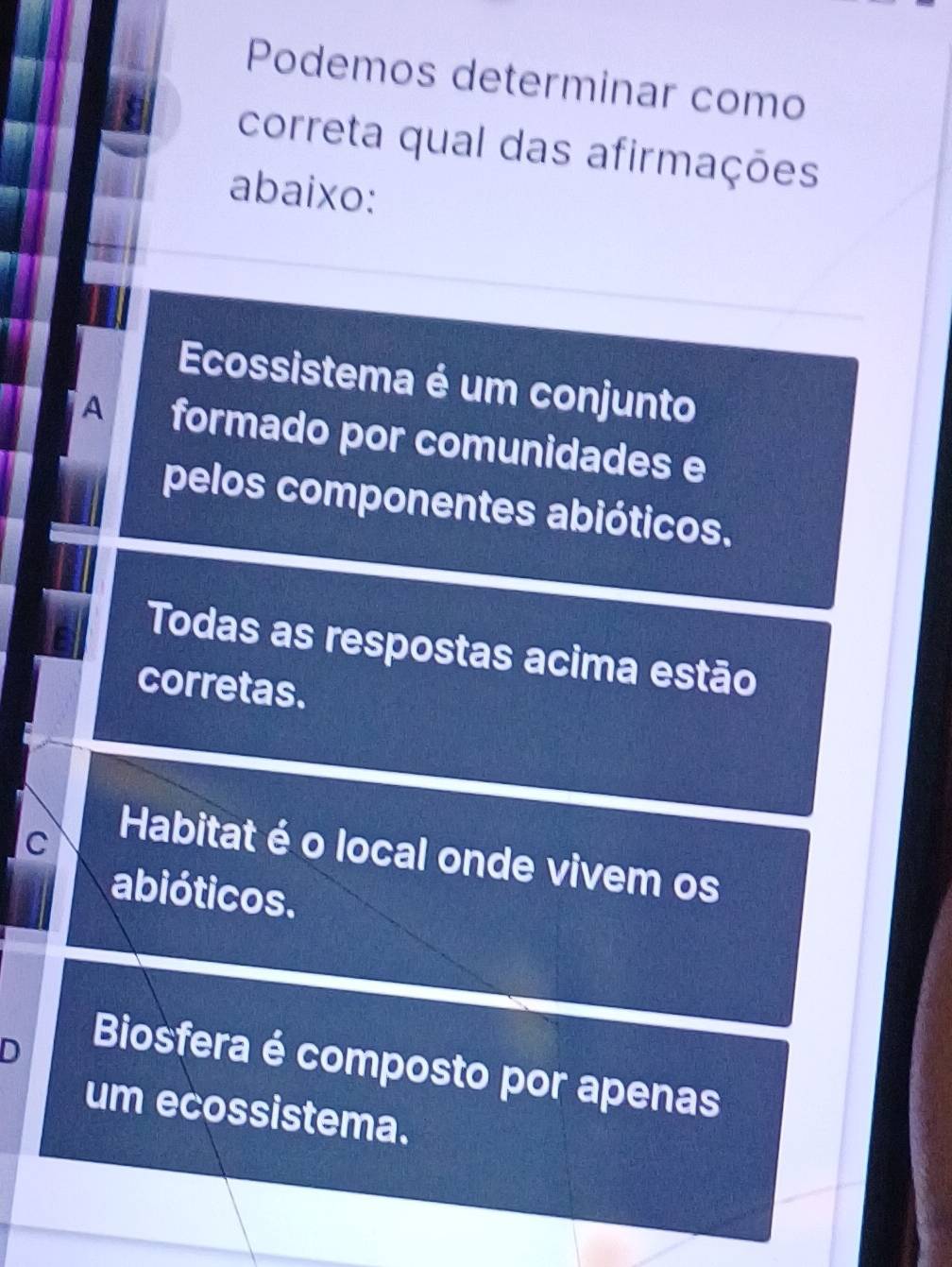 Podemos determinar como
correta qual das afirmações
abaixo:
Ecossistema é um conjunto
A formado por comunidades e
pelos componentes abióticos.
Todas as respostas acima estão
corretas.
C
Habitat é o local onde vivem os
abióticos.
D
Biosfera é composto por apenas
um ecossistema.