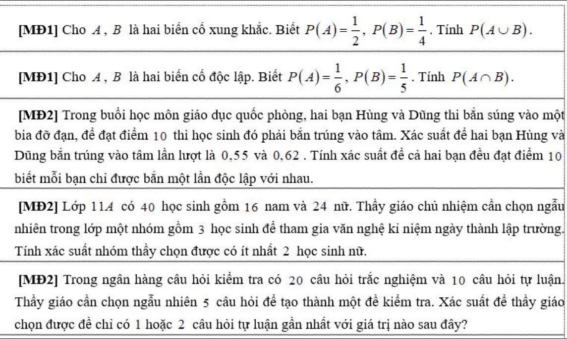 [MĐ1] Cho A , B là hai biển cổ xung khắc. Biết P(A)= 1/2 , P(B)= 1/4 . Tính P(A∪ B). 
[MĐ1] Cho A , B là hai biển cổ độc lập. Biết P(A)= 1/6 , P(B)= 1/5 . Tính P(A∩ B). 
[MĐ2] Trong buổi học môn giáo dục quốc phòng, hai bạn Hùng và Dũng thi bắn súng vào một 
bia đỡ đạn, để đạt điểm 10 thì học sinh đó phải bắn trúng vào tâm. Xác suất để hai bạn Hùng và 
Dũng bắn trúng vào tâm lần lượt là 0,55 và 0,62. Tính xác suất để cả hai bạn đều đạt điểm 10
biết mỗi bạn chỉ được bắn một lần độc lập với nhau. 
[MĐ2] Lớp 114 có 40 học sinh gồm 16 nam và 24 nữ. Thầy giáo chủ nhiệm cần chọn ngẫu 
nhiên trong lớp một nhóm gồm 3 học sinh để tham gia văn nghệ kỉ niệm ngày thành lập trường. 
Tính xác suất nhóm thầy chọn được có ít nhất 2 học sinh nữ. 
[MĐ2] Trong ngân hàng câu hỏi kiểm tra có 20 câu hỏi trắc nghiệm và 10 câu hỏi tự luận. 
Thầy giáo cần chọn ngẫu nhiên 5 câu hỏi để tạo thành một đề kiểm tra. Xác suất để thầy giáo 
chọn được đề chỉ có 1 hoặc 2 câu hỏi tự luận gần nhất với giá trị nào sau đây?