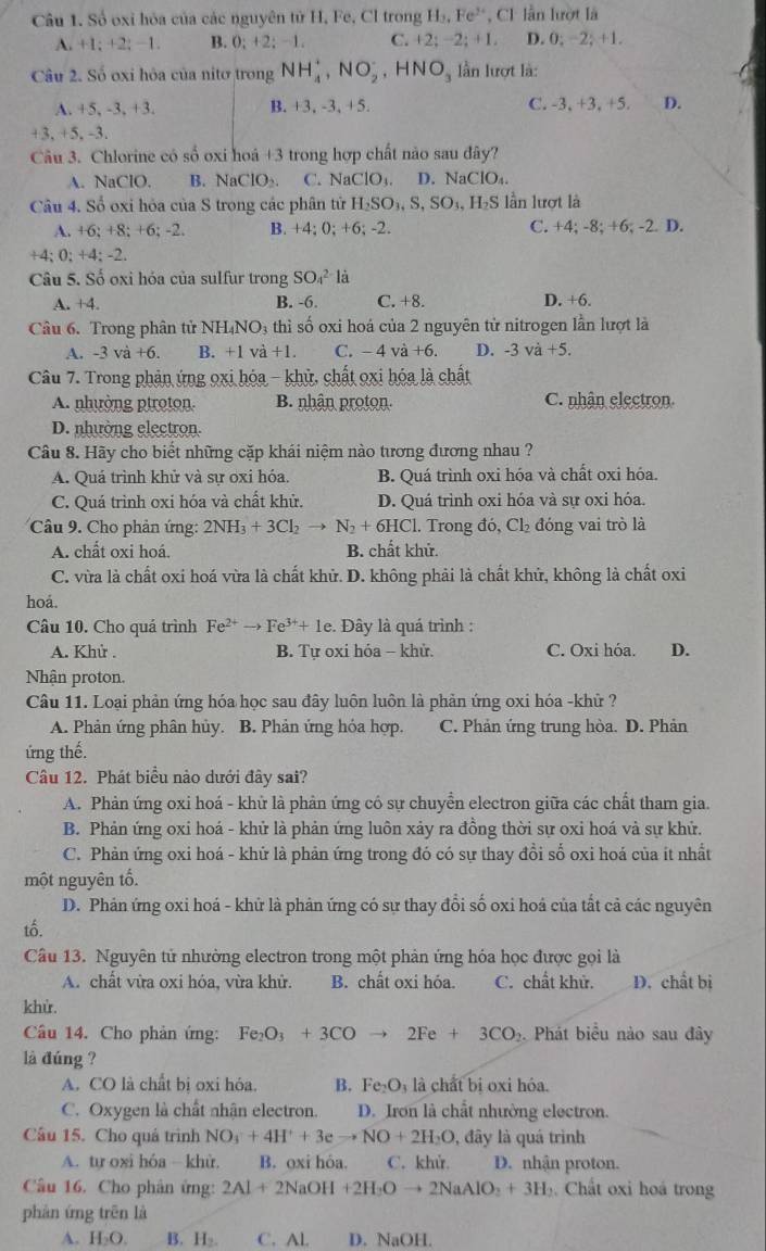 Số oxỉ hóa của các nguyên tử H, Fe, Cl trong H_3,Fe *, CI lần lượt là
A. +1;+2;-1 B. 0; +2; −1. C. +2; −2; +1. D. 0; −2; +1.
Câu 2. Số oxi hỏa của nitơ trong NH_4^(+,NO_2^-,HNO_3) lần lượt là:
A. +5,-3,+3 B. +3, -3, +5. C. -3, +3, +5. D.
+3, +5, -3.
Câu 3. Chlorine có số oxi hoá +3 trong hợp chất nảo sau đây?
A. NaClO. B. NaClO_2. C. NaClO_3. D. NaClO_4.
Câu 4. Sổ oxi hỏa của S trong các phân tử H_2SO_3,S,SO_3,H_2S lần lượt là
A. +6:+8:+6:-2 B. +4; 0; +6; -2. C. +4; -8; +6; -2. D.
+4: 0:+4:-2
Câu 5. Số oxi hóa của sulfur trong SO_4^((2-) là
A. +4 B. -6. C. +8. D. +6.
Câu 6. Trong phân tử NH₄NO₃ thỉ số oxi hoá của 2 nguyên tử nitrogen lần lượt là
A. -3va+6. B. +1 và +1. C. -4vdot a)+6. D. -3va+5.
Câu 7. Trong phản ứng oxi hóa - khử, chất oxi hóa là chất
A. nhường ptroton. B. nhận proton. C. nhận electron.
D. nhường electron.
Câu 8. Hãy cho biết những cặp khái niệm nào tương đương nhau ?
A. Quá trình khử và sự oxi hóa. B. Quá trình oxi hóa và chất oxi hóa.
C. Quá trình oxi hóa và chất khử. D. Quá trình oxi hóa và sự oxi hóa.
Câầu 9. Cho phản ứng: 2NH_3+3Cl_2to N_2+6HCl. Trong đó, Cl_2 đóng vai trò là
A. chất oxi hoá. B. chất khử.
C. vừa là chất oxi hoá vừa là chất khử. D. không phải là chất khử, không là chất oxi
hoa.
Câu 10. Cho quá trình Fe^(2+)to Fe^(3+)+1e. :. Đây là quá trình :
A. Khử . B. Tự oxi hóa - khử. C. Oxi hóa. D.
Nhận proton.
Câu 11. Loại phản ứng hóa học sau đây luôn luôn là phản ứng oxi hóa -khử ?
A. Phản ứng phân hủy. B. Phản ứng hóa hợp. C. Phản ứng trung hòa. D. Phản
ứng thế.
Câu 12. Phát biểu nào dưới đây sai?
A. Phản ứng oxi hoá - khử là phản ứng có sự chuyển electron giữa các chất tham gia.
B. Phản ứng oxi hoá - khử là phản ứng luôn xảy ra đồng thời sự oxi hoá vả sự khử.
C. Phản ứng oxi hoá - khứ là phản ứng trong đó có sự thay đổi số oxi hoá của ít nhất
một nguyên tổ.
D. Phản ứng oxi hoá - khứ là phản ứng có sự thay đổi số oxi hoá của tất cả các nguyên
tố.
Cầu 13. Nguyên tử nhường electron trong một phản ứng hóa học được gọi là
A. chất vừa oxi hóa, vừa khử. B. chất oxi hóa. C. chất khử. D. chất bị
khử.
Câu 14. Cho phản ứng: Fe_2O_3+3COto 2Fe+3CO_2. Phát biểu nào sau đây
là đúng ?
A. CO là chất bị oxi hóa. B. Fe_2O_3 là chất bị oxi hóa.
C. Oxygen là chất nhận electron. D. Iron là chất nhường electron.
Câu 15. Cho quá trình NO_3+4H^++3eto NO+2H_2O , đây là quá trình
A. tự oxi hóa - khù, B. oxi hỏa. C. khử. D. nhận proton.
Câu 16. Cho phân ứng: 2Al+2NaOH+2H_2Oto 2NaAlO_2+3H_3.  Chất oxi hoá trong
phàn ứng trēn là
A. H₂O. B. H₂. C. Al. D. NaOH.