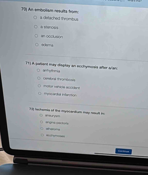 what's this?
70) An embolism results from:
a detached thrombus
a stenosis
an occlusion
edema
71) A patient may display an ecchymosis after a/an:
arrhythmia
cerebral thrombosis
motor vehicle accident
myocardial infarction
72) Ischemia of the myocardium may result in:
aneurysm
angina pectorís
atheroma
ecchymoses
Continus