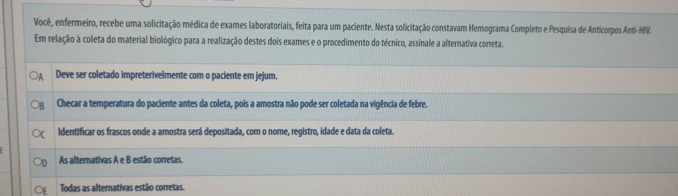 Você, enfermeiro, recebe uma solicitação médica de exames laboratoriais, feita para um paciente. Nesta solicitação constavam Hemograma Completo e Pesquisa de Anticorpos Anti-HIV.
Em relação à coleta do material biológico para a realização destes dois exames e o procedimento do técnico, assinale a alternativa correta.
Deve ser coletado impreterivelmente com o paciente em jejum.
Checar a temperatura do paciente antes da coleta, pois a amostra não pode ser coletada na vigência de febre.
ldentificar os frascos onde a amostra será depositada, com o nome, registro, idade e data da coleta.
As alternativas A e B estão corretas.
Todas as alternativas estão corretas.