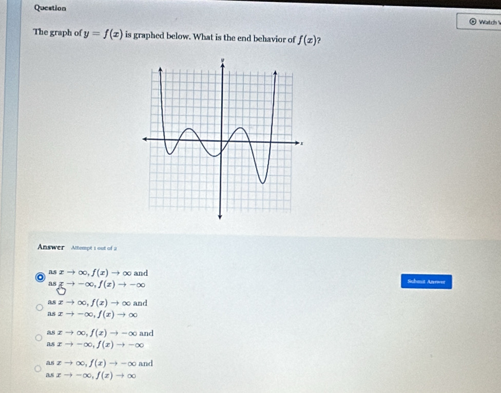 Question
Watch 
The graph of y=f(x) is graphed below. What is the end behavior of f(x) ?
Answer Attempt 1 out of 2
as
o xto ∈fty , f(x)to ∈fty and
a  to -∈fty ,f(x)to -∈fty
Submit Answer
as xto ∈fty ,f(x)to ∈fty 9. 10
asxto -∈fty , f(x)to ∈fty
asxto ∈fty , f(x)to -∈fty and
asxto -∈fty , f(x)to -∈fty
asxto ∈fty , f(x)to -∈fty and
asxto -∈fty , f(x)to ∈fty