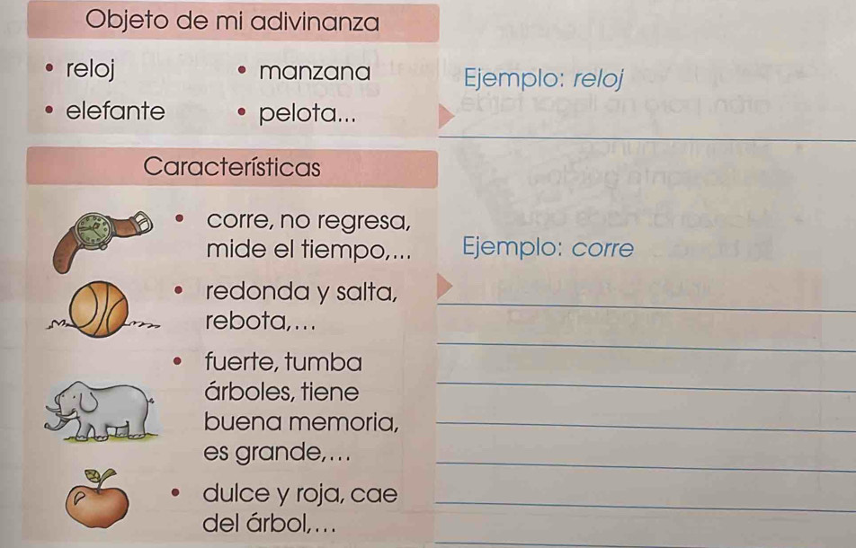Objeto de mi adivinanza 
reloj manzana Ejemplo: reloj 
elefante pelota... 
_ 
_ 
_ 
Características 
corre, no regresa, 
mide el tiempo,... Ejemplo: corre 
_ 
redonda y salta, 
_ 
rebota, . . . 
fuerte, tumba 
árboles, tiene 
_ 
buena memoria,_ 
es grande, . . ._ 
dulce y roja, cae_ 
_ 
del árbol, ...